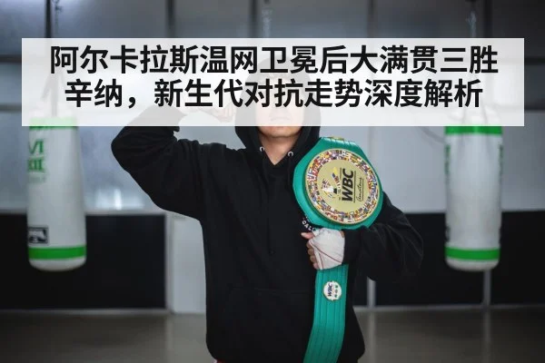 阿尔卡拉斯温网卫冕后大满贯三胜辛纳,新生代对抗走势深度解析